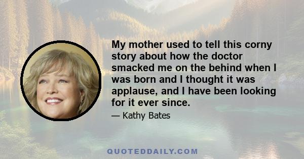 My mother used to tell this corny story about how the doctor smacked me on the behind when I was born and I thought it was applause, and I have been looking for it ever since.