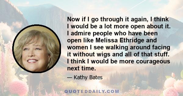 Now if I go through it again, I think I would be a lot more open about it. I admire people who have been open like Melissa Ethridge and women I see walking around facing it without wigs and all of that stuff. I think I