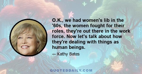 O.K., we had women's lib in the '60s, the women fought for their roles, they're out there in the work force. Now let's talk about how they're dealing with things as human beings.