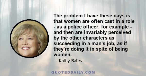 The problem I have these days is that women are often cast in a role - as a police officer, for example - and then are invariably perceived by the other characters as succeeding in a man's job, as if they're doing it in 