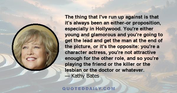 The thing that I've run up against is that it's always been an either-or proposition, especially in Hollywood. You're either young and glamorous and you're going to get the lead and get the man at the end of the