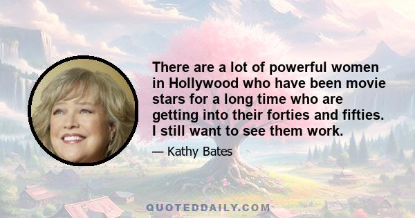 There are a lot of powerful women in Hollywood who have been movie stars for a long time who are getting into their forties and fifties. I still want to see them work.