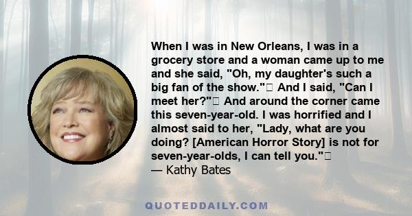 When I was in New Orleans, I was in a grocery store and a woman came up to me and she said, Oh, my daughter's such a big fan of the show. And I said, Can I meet her? And around the corner came this seven-year-old. I