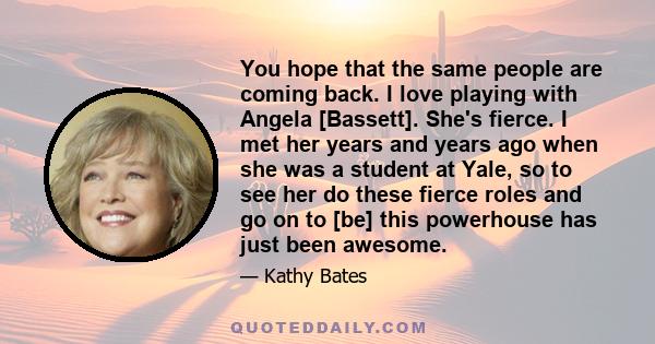 You hope that the same people are coming back. I love playing with Angela [Bassett]. She's fierce. I met her years and years ago when she was a student at Yale, so to see her do these fierce roles and go on to [be] this 