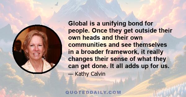 Global is a unifying bond for people. Once they get outside their own heads and their own communities and see themselves in a broader framework, it really changes their sense of what they can get done. It all adds up