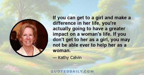 If you can get to a girl and make a difference in her life, you're actually going to have a greater impact on a woman's life. If you don't get to her as a girl, you may not be able ever to help her as a woman.