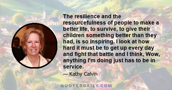 The resilience and the resourcefulness of people to make a better life, to survive, to give their children something better than they had, is so inspiring. I look at how hard it must be to get up every day and fight