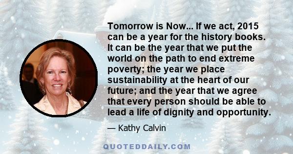 Tomorrow is Now... If we act, 2015 can be a year for the history books. It can be the year that we put the world on the path to end extreme poverty; the year we place sustainability at the heart of our future; and the