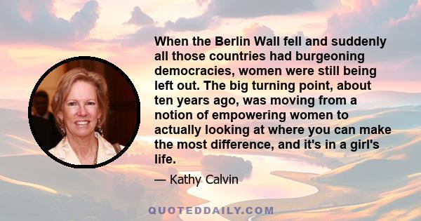 When the Berlin Wall fell and suddenly all those countries had burgeoning democracies, women were still being left out. The big turning point, about ten years ago, was moving from a notion of empowering women to