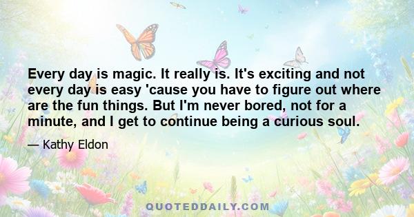 Every day is magic. It really is. It's exciting and not every day is easy 'cause you have to figure out where are the fun things. But I'm never bored, not for a minute, and I get to continue being a curious soul.