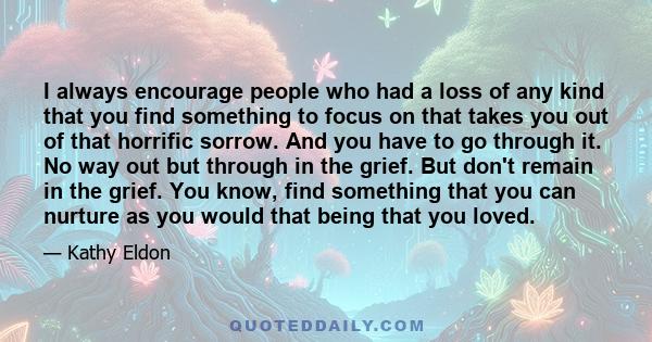 I always encourage people who had a loss of any kind that you find something to focus on that takes you out of that horrific sorrow. And you have to go through it. No way out but through in the grief. But don't remain