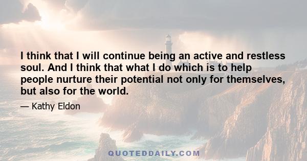 I think that I will continue being an active and restless soul. And I think that what I do which is to help people nurture their potential not only for themselves, but also for the world.