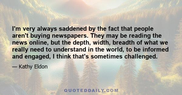 I'm very always saddened by the fact that people aren't buying newspapers. They may be reading the news online, but the depth, width, breadth of what we really need to understand in the world, to be informed and