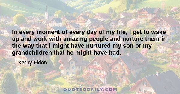 In every moment of every day of my life, I get to wake up and work with amazing people and nurture them in the way that I might have nurtured my son or my grandchildren that he might have had.