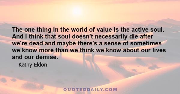 The one thing in the world of value is the active soul. And I think that soul doesn't necessarily die after we're dead and maybe there's a sense of sometimes we know more than we think we know about our lives and our