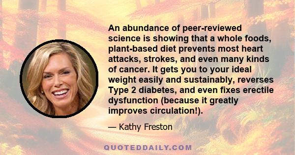 An abundance of peer-reviewed science is showing that a whole foods, plant-based diet prevents most heart attacks, strokes, and even many kinds of cancer. It gets you to your ideal weight easily and sustainably,