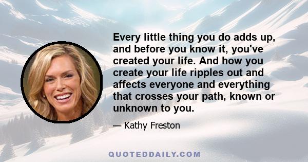 Every little thing you do adds up, and before you know it, you've created your life. And how you create your life ripples out and affects everyone and everything that crosses your path, known or unknown to you.