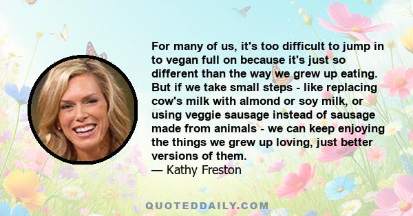 For many of us, it's too difficult to jump in to vegan full on because it's just so different than the way we grew up eating. But if we take small steps - like replacing cow's milk with almond or soy milk, or using