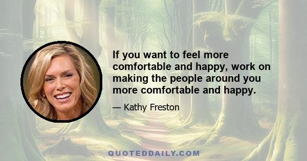 If you want to feel more comfortable and happy, work on making the people around you more comfortable and happy.