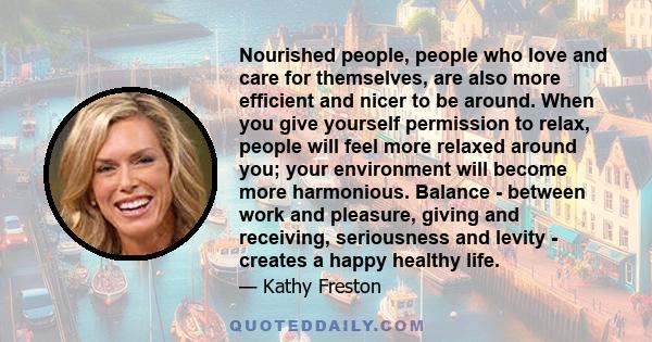 Nourished people, people who love and care for themselves, are also more efficient and nicer to be around. When you give yourself permission to relax, people will feel more relaxed around you; your environment will