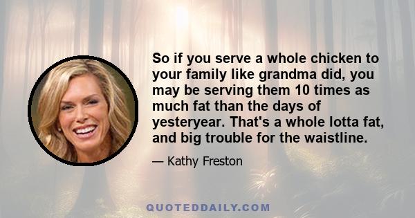 So if you serve a whole chicken to your family like grandma did, you may be serving them 10 times as much fat than the days of yesteryear. That's a whole lotta fat, and big trouble for the waistline.