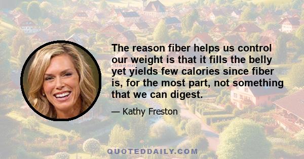 The reason fiber helps us control our weight is that it fills the belly yet yields few calories since fiber is, for the most part, not something that we can digest.