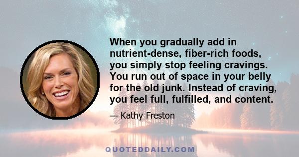 When you gradually add in nutrient-dense, fiber-rich foods, you simply stop feeling cravings. You run out of space in your belly for the old junk. Instead of craving, you feel full, fulfilled, and content.