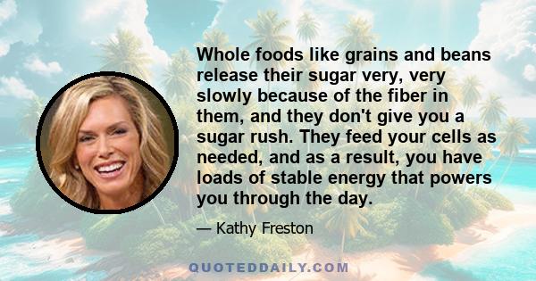 Whole foods like grains and beans release their sugar very, very slowly because of the fiber in them, and they don't give you a sugar rush. They feed your cells as needed, and as a result, you have loads of stable