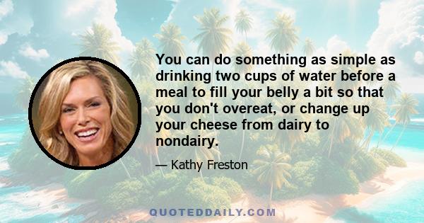 You can do something as simple as drinking two cups of water before a meal to fill your belly a bit so that you don't overeat, or change up your cheese from dairy to nondairy.