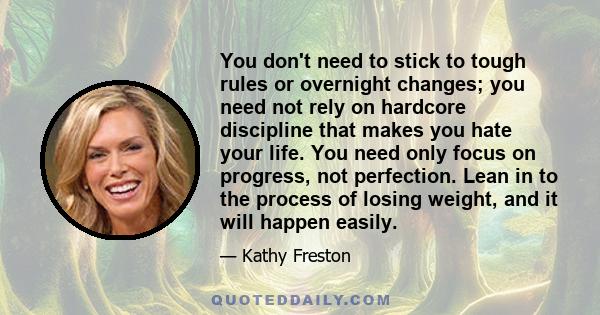 You don't need to stick to tough rules or overnight changes; you need not rely on hardcore discipline that makes you hate your life. You need only focus on progress, not perfection. Lean in to the process of losing