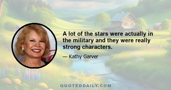 A lot of the stars were actually in the military and they were really strong characters.