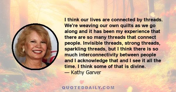 I think our lives are connected by threads. We're weaving our own quilts as we go along and it has been my experience that there are so many threads that connect people. Invisible threads, strong threads, sparkling