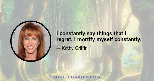 I constantly say things that I regret. I mortify myself constantly.