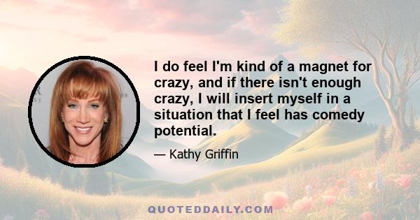 I do feel I'm kind of a magnet for crazy, and if there isn't enough crazy, I will insert myself in a situation that I feel has comedy potential.