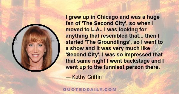 I grew up in Chicago and was a huge fan of 'The Second City', so when I moved to L.A., I was looking for anything that resembled that... then I started 'The Groundlings', so I went to a show and it was very much like