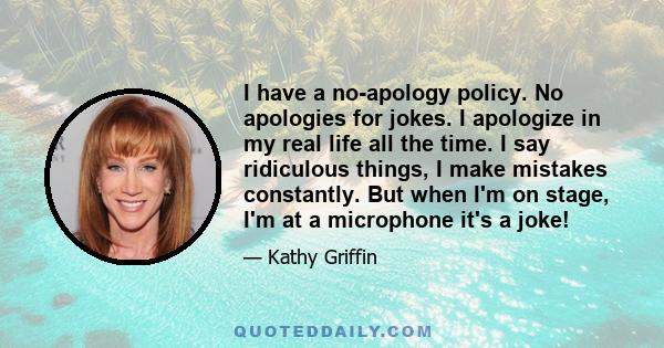 I have a no-apology policy. No apologies for jokes. I apologize in my real life all the time. I say ridiculous things, I make mistakes constantly. But when I'm on stage, I'm at a microphone it's a joke!