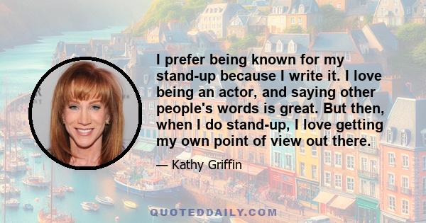 I prefer being known for my stand-up because I write it. I love being an actor, and saying other people's words is great. But then, when I do stand-up, I love getting my own point of view out there.