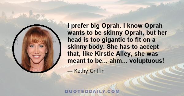 I prefer big Oprah. I know Oprah wants to be skinny Oprah, but her head is too gigantic to fit on a skinny body. She has to accept that, like Kirstie Alley, she was meant to be... ahm... voluptuous!