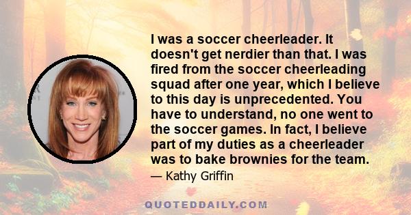 I was a soccer cheerleader. It doesn't get nerdier than that. I was fired from the soccer cheerleading squad after one year, which I believe to this day is unprecedented. You have to understand, no one went to the