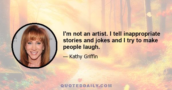 I'm not an artist. I tell inappropriate stories and jokes and I try to make people laugh.