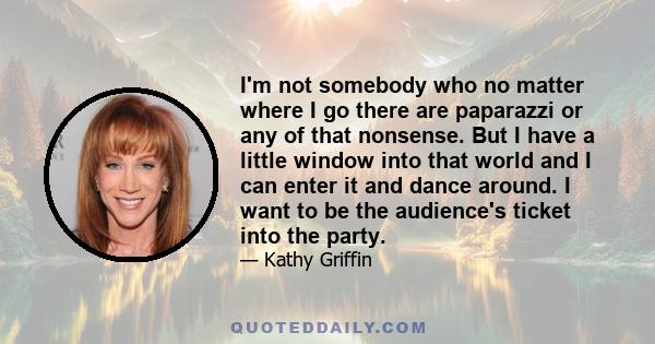 I'm not somebody who no matter where I go there are paparazzi or any of that nonsense. But I have a little window into that world and I can enter it and dance around. I want to be the audience's ticket into the party.