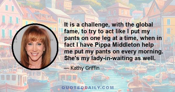 It is a challenge, with the global fame, to try to act like I put my pants on one leg at a time, when in fact I have Pippa Middleton help me put my pants on every morning. She's my lady-in-waiting as well.