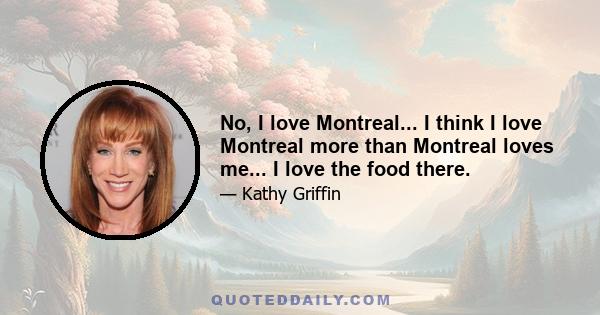 No, I love Montreal... I think I love Montreal more than Montreal loves me... I love the food there.