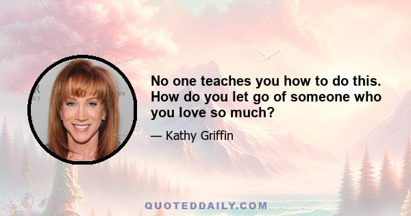 No one teaches you how to do this. How do you let go of someone who you love so much?