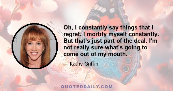 Oh, I constantly say things that I regret. I mortify myself constantly. But that's just part of the deal. I'm not really sure what's going to come out of my mouth.