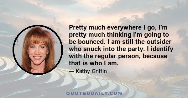 Pretty much everywhere I go, I'm pretty much thinking I'm going to be bounced. I am still the outsider who snuck into the party. I identify with the regular person, because that is who I am.