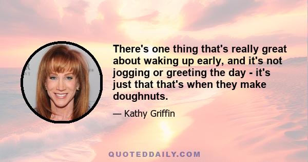 There's one thing that's really great about waking up early, and it's not jogging or greeting the day - it's just that that's when they make doughnuts.