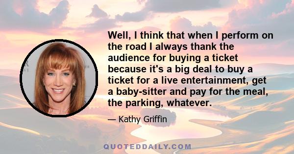 Well, I think that when I perform on the road I always thank the audience for buying a ticket because it's a big deal to buy a ticket for a live entertainment, get a baby-sitter and pay for the meal, the parking,