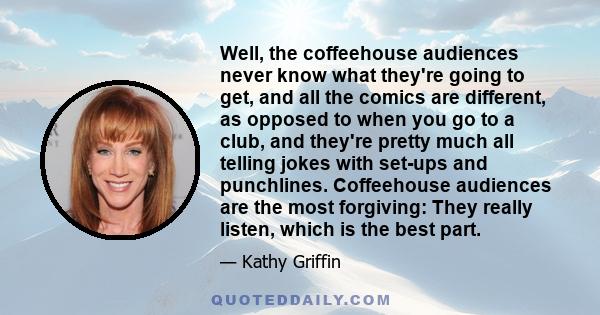 Well, the coffeehouse audiences never know what they're going to get, and all the comics are different, as opposed to when you go to a club, and they're pretty much all telling jokes with set-ups and punchlines.