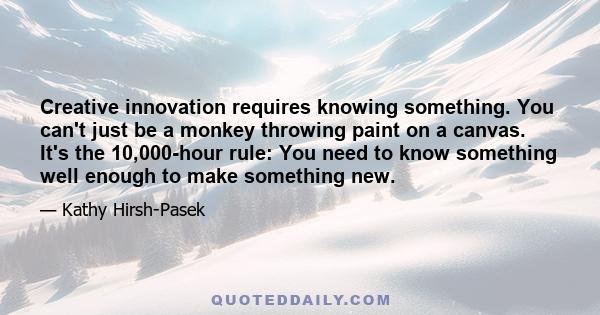 Creative innovation requires knowing something. You can't just be a monkey throwing paint on a canvas. It's the 10,000-hour rule: You need to know something well enough to make something new.